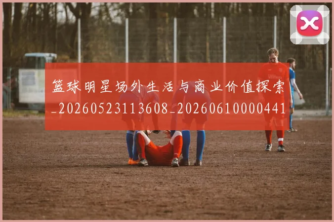 篮球明星场外生活与商业价值探索_20260523113608_20260610000441