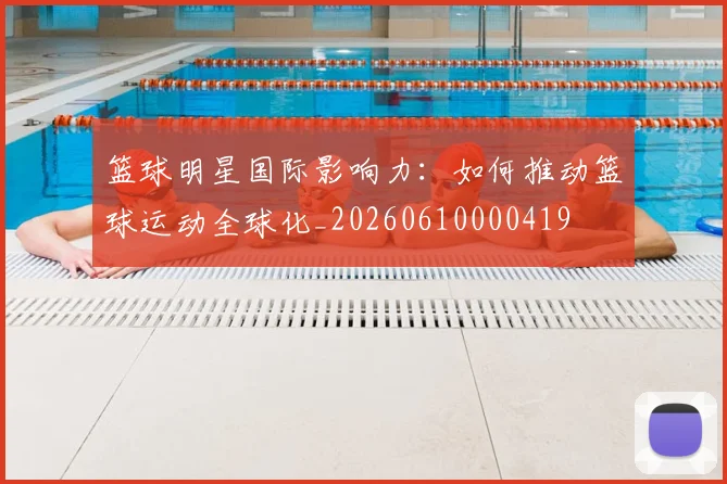 篮球明星国际影响力：如何推动篮球运动全球化_20260610000419