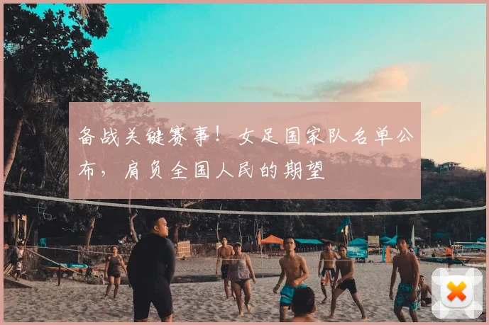 备战关键赛事！女足国家队名单公布，肩负全国人民的期望