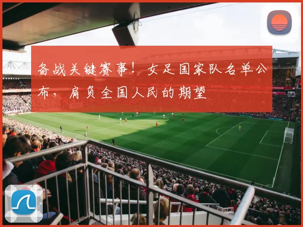 备战关键赛事！女足国家队名单公布，肩负全国人民的期望