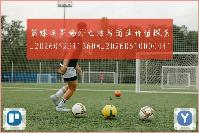 篮球明星场外生活与商业价值探索_20260523113608_20260610000441