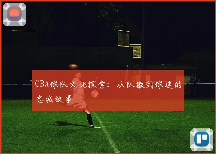 CBA球队文化探索:从队徽到球迷的忠诚故事