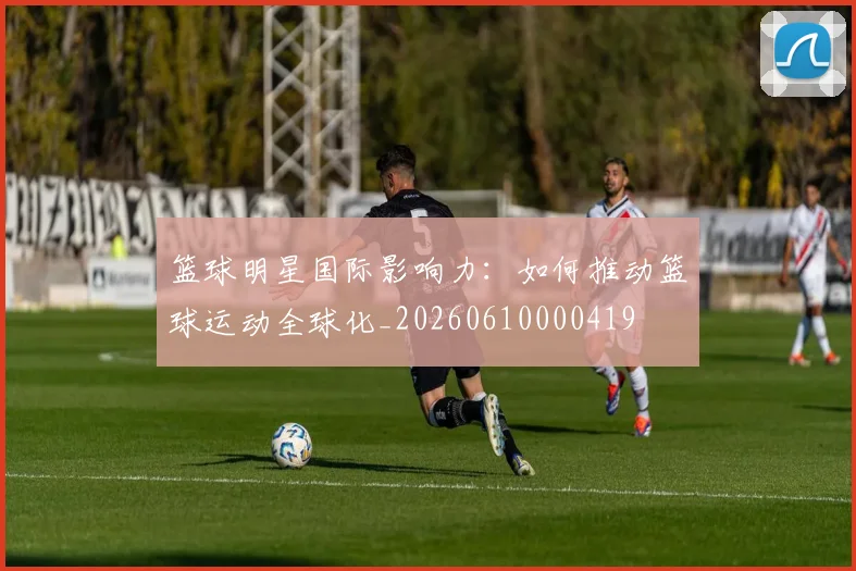 篮球明星国际影响力：如何推动篮球运动全球化_20260610000419