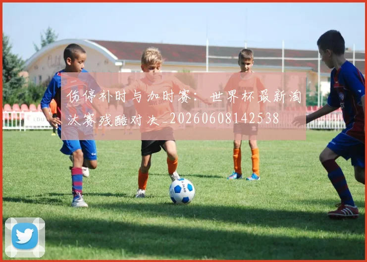 伤停补时与加时赛：世界杯最新淘汰赛残酷对决_20260608142538